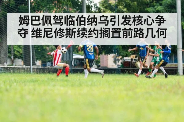 姆巴佩驾临伯纳乌引发核心争夺 维尼修斯续约搁置前路几何