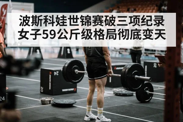 波斯科娃世锦赛破三项纪录女子59公斤级格局彻底变天
