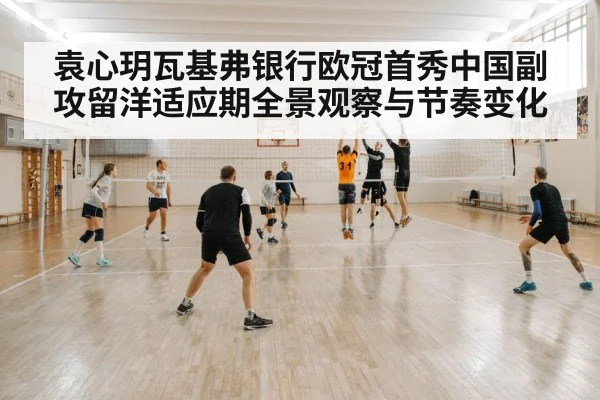 袁心玥瓦基弗银行欧冠首秀中国副攻留洋适应期全景观察与节奏变化